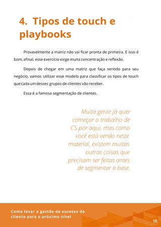 Como levar a gestão de sucesso do
cliente para o próximo nível
4. Tipos de touch e
playbooks
Provavelmente a matriz não vai ficar pronta de primeira. E isso é
bom,afinal, esse exercício exige muita concentração e reflexão.
Depois de chegar em uma matriz que faça sentido para seu
negócio, vamos utilizar esse modelo para classificar os tipos de touch
quecadaumdesses grupos de clientes vão receber.
Essa é a famosa segmentação de clientes.
15
 