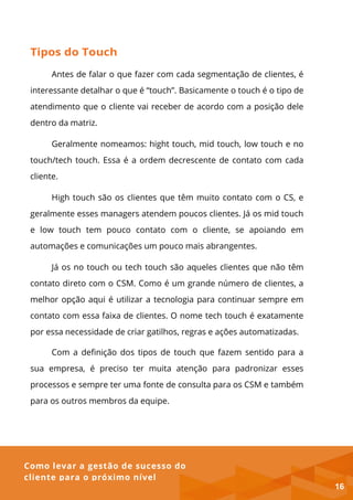 Como levar a gestão de sucesso do
cliente para o próximo nível
Tipos do Touch
Antes de falar o que fazer com cada segmentação de clientes, é
interessante detalhar o que é “touch”. Basicamente o touch é o tipo de
atendimento que o cliente vai receber de acordo com a posição dele
dentro da matriz.
Geralmente nomeamos: hight touch, mid touch, low touch e no
touch/tech touch. Essa é a ordem decrescente de contato com cada
cliente.
High touch são os clientes que têm muito contato com o CS, e
geralmente esses managers atendem poucos clientes. Já os mid touch
e low touch tem pouco contato com o cliente, se apoiando em
automações e comunicações um pouco mais abrangentes.
Já os no touch ou tech touch são aqueles clientes que não têm
contato direto com o CSM. Como é um grande número de clientes, a
melhor opção aqui é utilizar a tecnologia para continuar sempre em
contato com essa faixa de clientes. O nome tech touch é exatamente
por essa necessidade de criar gatilhos, regras e ações automatizadas.
Com a definição dos tipos de touch que fazem sentido para a
sua empresa, é preciso ter muita atenção para padronizar esses
processos e sempre ter uma fonte de consulta para os CSM e também
para os outros membros da equipe.
16
 