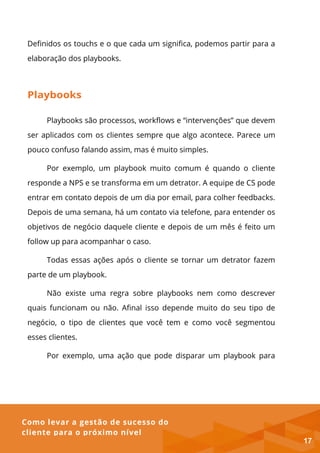 Como levar a gestão de sucesso do
cliente para o próximo nível
Definidos os touchs e o que cada um significa, podemos partir para a
elaboração dos playbooks.
Playbooks
Playbooks são processos, workflows e “intervenções” que devem
ser aplicados com os clientes sempre que algo acontece. Parece um
pouco confuso falando assim, mas é muito simples.
Por exemplo, um playbook muito comum é quando o cliente
responde a NPS e se transforma em um detrator. A equipe de CS pode
entrar em contato depois de um dia por email, para colher feedbacks.
Depois de uma semana, há um contato via telefone, para entender os
objetivos de negócio daquele cliente e depois de um mês é feito um
follow up para acompanhar o caso.
Todas essas ações após o cliente se tornar um detrator fazem
parte de um playbook.
Não existe uma regra sobre playbooks nem como descrever
quais funcionam ou não. Afinal isso depende muito do seu tipo de
negócio, o tipo de clientes que você tem e como você segmentou
esses clientes.
Por exemplo, uma ação que pode disparar um playbook para
17
 