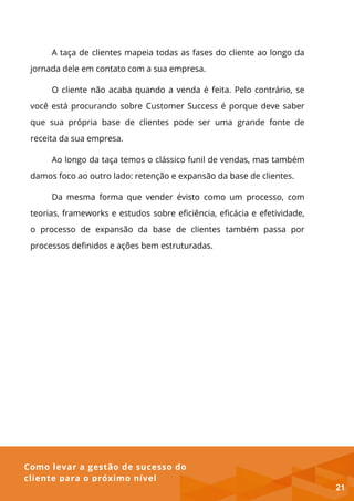 Como levar a gestão de sucesso do
cliente para o próximo nível
A taça de clientes mapeia todas as fases do cliente ao longo da
jornada dele em contato com a sua empresa.
O cliente não acaba quando a venda é feita. Pelo contrário, se
você está procurando sobre Customer Success é porque deve saber
que sua própria base de clientes pode ser uma grande fonte de
receita da sua empresa.
Ao longo da taça temos o clássico funil de vendas, mas também
damos foco ao outro lado: retenção e expansão da base de clientes.
Da mesma forma que vender évisto como um processo, com
teorias, frameworks e estudos sobre eficiência, eficácia e efetividade,
o processo de expansão da base de clientes também passa por
processos definidos e ações bem estruturadas.
21
 