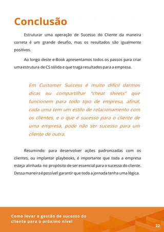Como levar a gestão de sucesso do
cliente para o próximo nível
Conclusão
Estruturar uma operação de Sucesso do Cliente da maneira
correta é um grande desafio, mas os resultados são igualmente
positivos.
Ao longo deste e-Book apresentamos todos os passos para criar
umaestrutura de CS sólida e que traga resultados para a empresa.
Em Customer Success é muito difícil darmos
dicas ou compartilhar “cheat sheets” que
funcionem para todo tipo de empresa, afinal,
cada uma tem um estilo de relacionamento com
os clientes, e o que é sucesso para o cliente de
uma empresa, pode não ser sucesso para um
cliente de outra.
Resumindo: para desenvolver ações padronizadas com os
clientes, ou implantar playbooks, é importante que toda a empresa
esteja alinhada no propósito de ser essencial para o sucesso do cliente.
Dessamaneiraépossível garantir que toda a jornada tenha uma lógica.
22
 