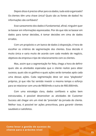 Como levar a gestão de sucesso do
cliente para o próximo nível
Depois disso é preciso olhar para os dados, tudo está organizado?
Os clientes têm uma chave única? Quais são as fontes de dados? As
informações são confiáveis?
Esse saneamento dos dados é fundamental, afinal, ninguém quer
se basear em informações equivocadas. Pior do que não se basear em
dados para tomar decisões, é tomar decisões em cima de dados
errados.
Com um propósito e um banco de dados à disposição, é hora de
escolher os critérios de segmentação dos clientes. Essa decisão é
muito única e varia muito de acordo com cada modelo de negócio,
objetivos da empresa e tipo de relacionamento com os clientes.
Mas, assim que a segmentação for feita, chega a hora de definir
quais são as atividades esperadas que o cliente realize para obter
sucesso, quais são os gatilhos e quais ações serão tomadas após cada
uma dessas ações. Cada segmentação deve ser seus “playbooks”
próprios, já que não faz sentido investir o mesmo tempo e esforço
para se relacionar com uma de R$50/mês e outra de R$5.000/mês.
Com uma estratégia clara, dados confiáveis e ações bem
estruturadas, é possível desenvolver as atividades de Customer
Success até chegar em um nível de “previsão” da jornada do cliente.
Melhor isso, é possível ter ações prescritivas, para garantir clientes
saudáveis e satisfeitos.
23
 