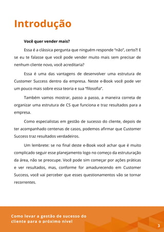 Como levar a gestão de sucesso do
cliente para o próximo nível
Introdução
Você quer vender mais?
Essa é a clássica pergunta que ninguém responde “não”, certo?! E
se eu te falasse que você pode vender muito mais sem precisar de
nenhum cliente novo, você acreditaria?
Essa é uma das vantagens de desenvolver uma estrutura de
Customer Success dentro da empresa. Neste e-Book você pode ver
um pouco mais sobre essa teoria e sua “filosofia”.
Também vamos mostrar, passo a passo, a maneira correta de
organizar uma estrutura de CS que funciona e traz resultados para a
empresa.
Como especialistas em gestão de sucesso do cliente, depois de
ter acompanhado centenas de casos, podemos afirmar que Customer
Success traz resultados verdadeiros.
Um lembrete: se no final deste e-Book você achar que é muito
complicado seguir esse planejamento logo no começo da estruturação
da área, não se preocupe. Você pode sim começar por ações práticas
e ver resultados, mas, conforme for amadurecendo em Customer
Success, você vai perceber que esses questionamentos vão se tornar
recorrentes.
3
 