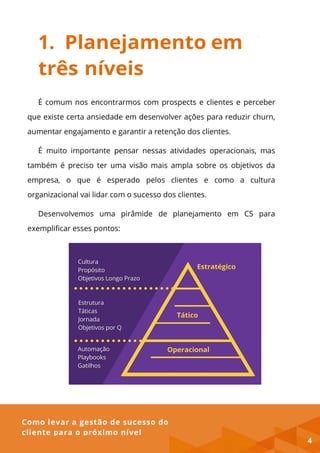 Como levar a gestão de sucesso do
cliente para o próximo nível
1. Planejamento em
três níveis
É comum nos encontrarmos com prospects e clientes e perceber
que existe certa ansiedade em desenvolver ações para reduzir churn,
aumentar engajamento e garantir a retenção dos clientes.
É muito importante pensar nessas atividades operacionais, mas
também é preciso ter uma visão mais ampla sobre os objetivos da
empresa, o que é esperado pelos clientes e como a cultura
organizacional vai lidar com o sucesso dos clientes.
Desenvolvemos uma pirâmide de planejamento em CS para
exemplificar esses pontos:
4
 