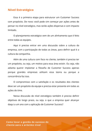 Como levar a gestão de sucesso do
cliente para o próximo nível
Nível Estratégico
Essa é a primeira etapa para estruturar um Customer Success
com propósito. De novo: você pode sim começar por ações antes de
pensar no nível estratégico, mas serão ações dispersas e com impacto
limitado.
O planejamento estratégico vem de um alinhamento que é feito
entre todas as equipes.
Aqui é preciso entrar em uma discussão sobre a cultura da
empresa, com a participação de todas as áreas, para definir qual é a
cultura da companhia.
Além de uma cultura com foco no cliente, também é preciso ter
um propósito, ou seja, um motivo para essa área existir. Ou seja, não
adianta querer implantar a filosofia de Customer Success apenas
porque grandes empresas utilizam essa teoria ou porque a
concorrência faz isso.
O compromisso com a satisfação e os resultados dos clientes
deve ser um propósito da equipe e precisa estar presente em todas as
ações do time.
Nessa discussão de nível estratégico também é preciso definir
objetivos de longo prazo, ou seja, o que a empresa quer alcançar
daqui a um ano com a aplicação de Customer Success?
5
 