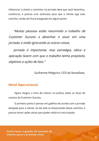 Como levar a gestão de sucesso do
cliente para o próximo nível
influenciar o cliente a caminhar na jornada ideal que você desenhou.
Lembre-se, é preciso criar estímulos para que o cliente siga esse
caminho, senão ele ficará estagnado em algum ponto.
“Muitas pessoas estão resumindo o trabalho de
Customer Success a desenhar e atuar em uma
jornada, e estão ignorando as outras coisas.
Jornada é importante, mas estratégia, tática e
operação fazem com que o trabalho tenha propósito,
objetivos e ações de fato.”
Guilherme Pelegrino, CCO da SenseData.
Nível Operacional
Agora chegou a hora de colocar na prática todas as dicas de
sucesso de Customer Success.
O primeiro ponto é pensar em gatilhos de acordo com a jornada
desejada para o cliente. Se ele está se distanciando desse caminho, é
preciso tomar ações ativas para poder voltá-lo à rota traçada.
8
 