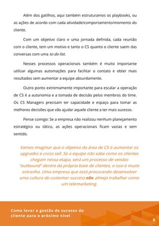 Como levar a gestão de sucesso do
cliente para o próximo nível
Além dos gatilhos, aqui também estruturamos os playbooks, ou
as ações de acordo com cada atividade/comportamento/momento do
cliente.
Com um objetivo claro e uma jornada definida, cada reunião
com o cliente, tem um motivo e tanto o CS quanto o cliente saem das
conversas com uma to do list.
Nesses processos operacionais também é muito importante
utilizar algumas automações para facilitar o contato e obter mais
resultados sem aumentar a equipe absurdamente.
Outro ponto extremamente importante para escalar a operação
de CS é a autonomia e a tomada de decisão pelos membros do time.
Os CS Managers precisam ter capacidade e espaço para tomar as
melhores decisões que vão ajudar aquele cliente a ter mais sucesso.
Pense comigo: Se a empresa não realizou nenhum planejamento
estratégico ou tático, as ações operacionais ficam vazias e sem
sentido.
Vamos imaginar que o objetivo da área de CS é aumentar os
upgrades e cross sell. Se a equipe não sabe como os clientes
chegam nessa etapa, será um processo de vendas
“outbound” dentro da própria base de clientes, e isso é muito
estranho. Uma empresa que está procurando desenvolver
uma cultura de customer success não almeja trabalhar como
um telemarketing.
9
 