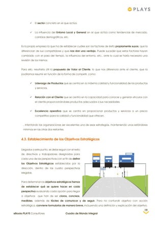  El sector concreto en el que actúa.
 La influencia del Entorno Local y General en el que actúa como tendencias de mercado,
cambios demográficos, etc.
Es la propia empresa la que ha de establecer cuáles son los factores de éxito propiamente suyos, que la
diferencian de sus competidores y que nos dan una ventaja. Puede suceder que estos factores hayan
cambiado con el paso del tiempo, la influencia del entorno, etc., ante lo cual se haría necesario una
revisión de los mismos.
Para ello, resultaría útil la propuesta de Valor al Cliente, lo que nos diferencia ante el cliente, que la
podríamos resumir en función de la forma de competir, como:
 Liderazgo de Productos que se centra en la máxima calidad y funcionalidad de los productos
y servicios.
 Relación con el Cliente que se centra en la capacidad para conocer y generar vínculos con
el cliente proporcionándoles productos adecuados a sus necesidades.
 Excelencia operativa que se centra en proporcionar productos y servicios a un precio
competitivo para la calidad y funcionalidad que ofrecen.
, intentando las organizaciones ser excelentes una de esas estrategias, manteniendo unos estándares
mínimos en las otras dos restantes.
4.3. Establecimiento de los Objetivos Estratégicos
Llegados a este punto, se debe seguir con el resto
de directivos y trabajadores designados para
cada una de las perspectivas con el fin de definir
los Objetivos Estratégicos establecidos por la
dirección, dentro de las cuatro perspectivas
elegidas.
Para determinar los objetivos estratégicos hemos
de establecer qué se quiere hacer en cada
perspectiva evaluando cada opción para llegar
a objetivos que han de ser claros, concisos,
medibles, además de fáciles de comunicar y de seguir. Para no confundir objetivo con acción
estratégica, conviene formularlos de manera breve, incluyendo una definición y explicación del objetivo.
19
eBooks PLAYS Consultores Cuadro de Mando Integral
 