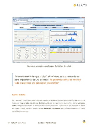 Ejemplo de aplicación específica para CMI (detalle de ventas)
Finalmente recordar que si bien” el software es una herramienta
para implementar el CMI diseñado, no podemos confiar el éxito de
todo el proyecto a la aplicación informática”
Fuentes de Datos
Una vez diseñado el CMI y elegida la Herramienta, es necesario nutrirla de información, para lo cual es
necesario integrar todos los sistemas de información de la organización que actúen como fuentes de
datos para poder obtenerlos los diferentes indicadores propuestos. El proceso de actualización de datos,
en la periodicidad que se haya establecido, se deberá automatizar para mayor comodidad, rapidez y
veracidad del proceso.
32
eBooks PLAYS Consultores Cuadro de Mando Integral
 