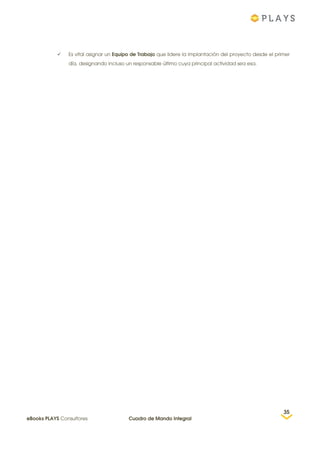  Es vital asignar un Equipo de Trabajo que lidere la implantación del proyecto desde el primer
día, designando incluso un responsable último cuya principal actividad sea esa.
35
eBooks PLAYS Consultores Cuadro de Mando Integral
 
