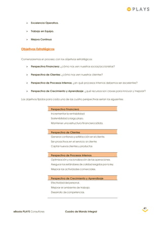  Excelencia Operativa.
 Trabajo en Equipo.
 Mejora Continua
Objetivos Estratégicos
Comenzaremos el proceso con los objetivos estratégicos:
 Perspectiva Financiera: ¿cómo nos ven nuestros socios/accionistas?
 Perspectiva de Clientes: ¿cómo nos ven nuestros clientes?
 Perspectiva de Procesos Internos: ¿en qué procesos internos debemos ser excelentes?
 Perspectiva de Crecimiento y Aprendizaje: ¿qué recursos son claves para innovar y mejorar?
Los objetivos fijados para cada una de las cuatro perspectivas serían los siguientes:
Perspectiva Financiera
Incrementar la rentabilidad
Sostenibilidad a largo plazo.
Mantener una estructura financiera sólida.
Perspectiva de Clientes
Generar confianza y satisfacción en el cliente.
Ser proactivos en el servicio al cliente.
Captar nuevos clientes y productos
Perspectiva de Procesos Internos
Optimización y racionalización de las operaciones.
Asegurar los estándares de calidad exigidos por la ley.
Mejorar las actividades comerciales.
Perspectiva de Crecimiento y Aprendizaje
Efectividaddelpersonal.
Mejorar el ambiente de trabajo.
Desarrollo decompetencias.
41
eBooks PLAYS Consultores Cuadro de Mando Integral
 