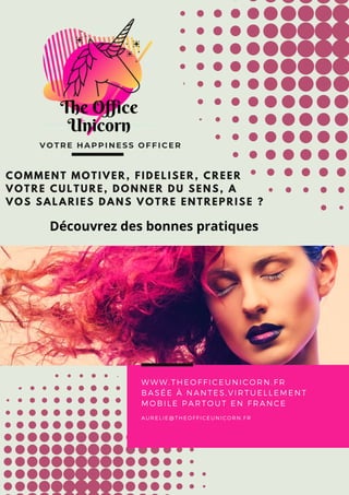 VOTRE HAPPINESS OFFICER
COMMENT MOTIVER, FIDELISER, CREER
VOTRE CULTURE, DONNER DU SENS, A
VOS SALARIES DANS VOTRE ENTREPRISE ?
WWW.THEOFFICEUNICORN.FR
BASÉE À NANTES,VIRTUELLEMENT
MOBILE PARTOUT EN FRANCE
AURELIE@THEOFFICEUNICORN.FR
Découvrez des bonnes pratiques
 