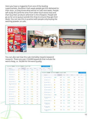 10
Here you have a magazine from one of the leading
supermarkets, Kaufland. Each week people get this delivered to
their door, so they know what will be on sale next week. People
will study this (and the ones from other local stores too) and
then buy their products wherever is the cheapest. People will
go as far as to queue outside the shop to ensure they get their
deals. You can see this in practice with people only buying the
washing powder on sale.
You can also see how this sale mentality impacts keyword
research. There are over 218,000 keywords that include the
word cheap, vs. 36,000 for the word quality.
 