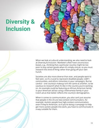 11
When we look at cultural understanding, we also need to look
at Diversity & Inclusion. Marketers often have unconscious
biases, e.g., thinking that a particular country might be too
poor to buy certain goods when it’s simply untrue, so you must
research this kind of thing rather than going off your own
hunch.
Societies are also more diverse than ever, and people want to
feel seen, so it’s crucial to represent disabled people, LGBT+
communities, and ethnic minorities in your campaigns. But be
careful – one country’s makeup isn’t the same as another, so be
cautious to research what it’s like in the country you’re working
on. An example could be featuring an African American family
in your American ad but using a Vietnamese family in your
Czech ad as that better reflects the country’s demographics.
When it comes to communication, you also can’t just assume
that people in the US are low-context communicators, for
example. Autistic people love high-context communication,
even if they’re American, so if you’re doing a campaign to help
get more autistic people into work, you have to communicate in
a way suitable for them.
Diversity &
Inclusion
 