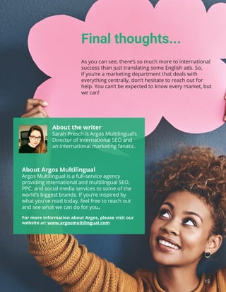 15
Final thoughts...
As you can see, there’s so much more to international
success than just translating some English ads. So,
if you’re a marketing department that deals with
everything centrally, don’t hesitate to reach out for
help. You can’t be expected to know every market, but
we can!
About Argos Multilingual
Argos Multilingual is a full-service agency
providing international and multilingual SEO,
PPC, and social media services to some of the
world’s biggest brands. If you’re inspired by
what you’ve read today, feel free to reach out
and see what we can do for you.
For more information about Argos, please visit our
website at: www.argosmultilingual.com
About the writer
Sarah Presch is Argos Multilingual’s
Director of International SEO and
an international marketing fanatic.
 