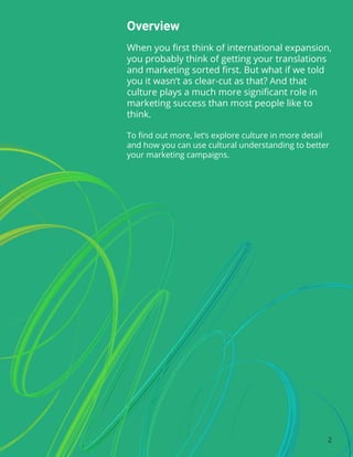 Overview
When you first think of international expansion,
you probably think of getting your translations
and marketing sorted first. But what if we told
you it wasn’t as clear-cut as that? And that
culture plays a much more significant role in
marketing success than most people like to
think.
To find out more, let’s explore culture in more detail
and how you can use cultural understanding to better
your marketing campaigns.
2
 