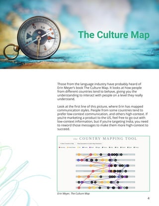 4
Those from the language industry have probably heard of
Erin Meyer’s book The Culture Map. It looks at how people
from different countries tend to behave, giving you the
understanding to interact with people on a level they really
understand.
Look at the first line of this picture, where Erin has mapped
communication styles. People from some countries tend to
prefer low-context communication, and others high-context. If
you’re marketing a product to the US, feel free to go out with
low-context information, but if you’re targeting India, you need
to reword those messages to make them more high-context to
succeed.
The Culture Map
Erin Meyer, The Culture Map
 