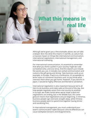 7
Although we’ve given you a few examples above, we can take
a deeper dive into what this means in real life, as culture has
a massive impact on things like international communication,
international negotiations, international management, and
international marketing.
For international communication, it’s essential to remember
that what you think is polite in your country might be rude
somewhere else, and vice versa. And this doesn’t just include
the words you use; it includes non-verbal communication and
customs like gift giving and dining. Take business cards as an
example. In Europe, if we’re at a conference, it’s acceptable to
write notes on someone’s business card, so you know what
interests them when you get home. However, if you did this in
Japan, it would be highly offensive and likened to vandalism.
International negotiation is also important because we’re all
here to do business and make sales at the end of the day. But
how people negotiate varies from one country to another.
In Europe, we shake hands when we’ve made a deal and
negotiations are ending, but in the Middle East, this same
gesture means that negotiations are just beginning. In America,
business people sign contracts straight away, while Chinese
business people want to spend time together having dinner
and socializing first.
In international management, you must understand your
team’s communication styles because cultural differences can
cause workplace tensions and disagreements.
What this means in
real life
 