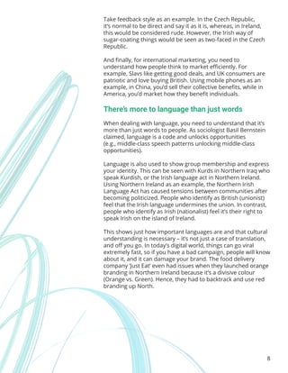 8
Take feedback style as an example. In the Czech Republic,
it’s normal to be direct and say it as it is, whereas, in Ireland,
this would be considered rude. However, the Irish way of
sugar-coating things would be seen as two-faced in the Czech
Republic.
And finally, for international marketing, you need to
understand how people think to market efficiently. For
example, Slavs like getting good deals, and UK consumers are
patriotic and love buying British. Using mobile phones as an
example, in China, you’d sell their collective benefits, while in
America, you’d market how they benefit individuals.
There’s more to language than just words
When dealing with language, you need to understand that it’s
more than just words to people. As sociologist Basil Bernstein
claimed, language is a code and unlocks opportunities
(e.g., middle-class speech patterns unlocking middle-class
opportunities).
Language is also used to show group membership and express
your identity. This can be seen with Kurds in Northern Iraq who
speak Kurdish, or the Irish language act in Northern Ireland.
Using Northern Ireland as an example, the Northern Irish
Language Act has caused tensions between communities after
becoming politicized. People who identify as British (unionist)
feel that the Irish language undermines the union. In contrast,
people who identify as Irish (nationalist) feel it’s their right to
speak Irish on the island of Ireland.
This shows just how important languages are and that cultural
understanding is necessary – it’s not just a case of translation,
and off you go. In today’s digital world, things can go viral
extremely fast, so if you have a bad campaign, people will know
about it, and it can damage your brand. The food delivery
company ‘Just Eat’ even had issues when they launched orange
branding in Northern Ireland because it’s a divisive colour
(Orange vs. Green). Hence, they had to backtrack and use red
branding up North.
 