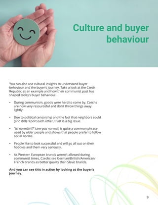 9
You can also use cultural insights to understand buyer
behaviour and the buyer’s journey. Take a look at the Czech
Republic as an example and how their communist past has
shaped today’s buyer behaviour.
• During communism, goods were hard to come by. Czechs
are now very resourceful and don’t throw things away
lightly.
• Due to political censorship and the fact that neighbors could
(and did) report each other, trust is a big issue.
• “Jsi normální?” (are you normal) is quite a common phrase
used by older people and shows that people prefer to follow
social norms.
• People like to look successful and will go all out on their
hobbies and them very seriously.
• As Western European brands weren’t allowed during
communist times, Czechs see German/British/American/
French brands as better quality than Slavic brands.
And you can see this in action by looking at the buyer’s
journey.
Culture and buyer
behaviour
 