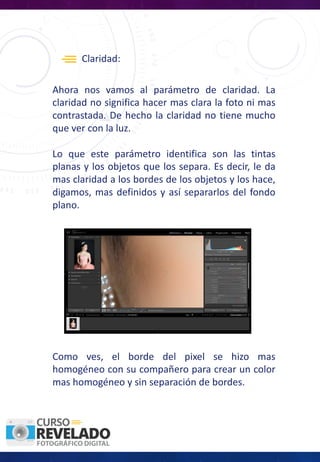 Claridad:
Ahora nos vamos al parámetro de claridad. La
claridad no significa hacer mas clara la foto ni mas
contrastada. De hecho la claridad no tiene mucho
que ver con la luz.
Lo que este parámetro identifica son las tintas
planas y los objetos que los separa. Es decir, le da
mas claridad a los bordes de los objetos y los hace,
digamos, mas definidos y así separarlos del fondo
plano.
Como ves, el borde del pixel se hizo mas
homogéneo con su compañero para crear un color
mas homogéneo y sin separación de bordes.
 