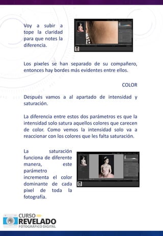Voy a subir a
tope la claridad
para que notes la
diferencia.
Los pixeles se han separado de su compañero,
entonces hay bordes más evidentes entre ellos.
COLOR
Después vamos a al apartado de intensidad y
saturación.
La diferencia entre estos dos parámetros es que la
intensidad solo satura aquellos colores que carecen
de color. Como vemos la intensidad solo va a
reaccionar con los colores que les falta saturación.
La saturación
funciona de diferente
manera, este
parámetro
incrementa el color
dominante de cada
pixel de toda la
fotografía.
 