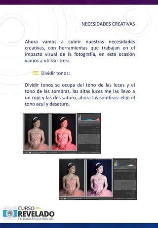 NECESIDADES	CREATIVAS
Ahora vamos a cubrir nuestras necesidades
creativas, con herramientas que trabajan en el
impacto visual de la fotografía, en esta ocasión
vamos a utilizar tres:
Dividir tonos:
Dividir tonos se ocupa del tono de las luces y el
tono de las sombras, las altas luces me las llevo a
un rojo y las des saturo, ahora las sombras: elijo el
tono azul y desaturo.
 