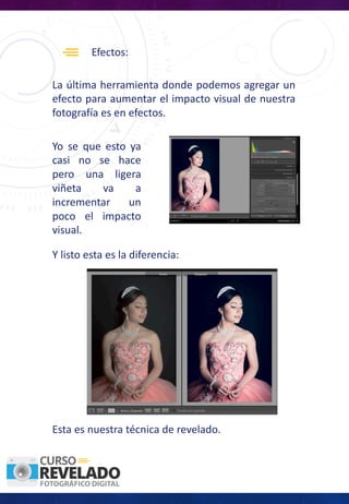 Efectos:
La última herramienta donde podemos agregar un
efecto para aumentar el impacto visual de nuestra
fotografía es en efectos.
Y listo esta es la diferencia:
Yo se que esto ya
casi no se hace
pero una ligera
viñeta va a
incrementar un
poco el impacto
visual.
Esta es nuestra técnica de revelado.
 