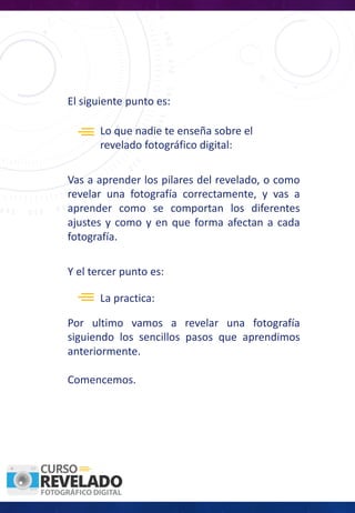 El siguiente punto es:
Lo	que	nadie	te	enseña	sobre	el	
revelado	fotográfico	digital:
Vas a aprender los pilares del revelado, o como
revelar una fotografía correctamente, y vas a
aprender como se comportan los diferentes
ajustes y como y en que forma afectan a cada
fotografía.
Y	el	tercer	punto	es:	
La	practica:	
Por ultimo vamos a revelar una fotografía
siguiendo los sencillos pasos que aprendimos
anteriormente.
Comencemos.
 