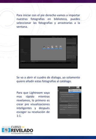 Para iniciar con el pie derecho vamos a importar
nuestras fotografías en biblioteca, puedes
seleccionar las fotografías y arrastrarlas a la
ventana.
Se va a abrir el cuadro de dialogo, yo solamente
quiero añadir estas fotografías al catálogo.
Para que Lightroom vaya
mas rápido mientras
revelamos, lo primero es
crear pre visualizaciones
inteligentes y después
escoger su resolución de
1:1.
 