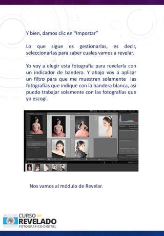 Y bien, damos clic en “Importar”
Lo que sigue es gestionarlas, es decir,
seleccionarlas para saber cuales vamos a revelar.
Yo voy a elegir esta fotografía para revelarla con
un indicador de bandera. Y abajo voy a aplicar
un filtro para que me muestren solamente las
fotografías que indique con la bandera blanca, así
puedo trabajar solamente con las fotografías que
yo escogí.
Nos vamos al módulo de Revelar.
 