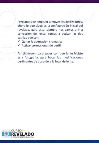 Pero antes de empezar a mover los deslizadores,
ahora lo que sigue es la configuración inicial del
revelado, para esto, siempre nos vamos a ir a
corrección de lente, vamos a activar las dos
casillas que son:
ü Quitar la aberración cromática
ü Activar correcciones de perfil
Así Lightroom va a saber con que lente hiciste
esta fotografía, para hacer las modificaciones
pertinentes de acuerdo a la focal de lente.
 