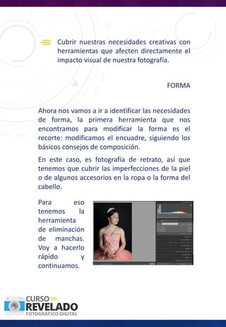 Cubrir nuestras necesidades creativas con
herramientas que afecten directamente el
impacto visual de nuestra fotografía.
FORMA
Ahora nos vamos a ir a identificar las necesidades
de forma, la primera herramienta que nos
encontramos para modificar la forma es el
recorte: modificamos el encuadre, siguiendo los
básicos consejos de composición.
Para eso
tenemos la
herramienta
de eliminación
de manchas.
Voy a hacerlo
rápido y
continuamos.
En este caso, es fotografía de retrato, así que
tenemos que cubrir las imperfecciones de la piel
o de algunos accesorios en la ropa o la forma del
cabello.
 