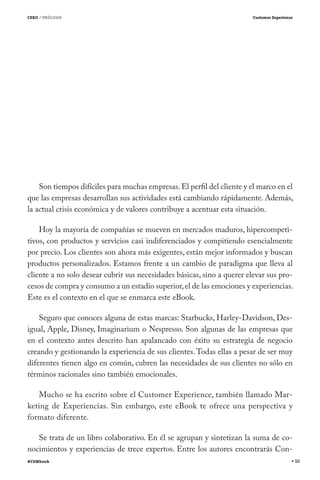 CERO / PRÓLOGO                                                          Customer Experience




    Son tiempos difíciles para muchas empresas. El perfil del cliente y el marco en el
que las empresas desarrollan sus actividades está cambiando rápidamente. Además,
la actual crisis económica y de valores contribuye a acentuar esta situación.

    Hoy la mayoría de compañías se mueven en mercados maduros, hipercompeti-
tivos, con productos y servicios casi indiferenciados y compitiendo esencialmente
por precio. Los clientes son ahora más exigentes, están mejor informados y buscan
productos personalizados. Estamos frente a un cambio de paradigma que lleva al
cliente a no solo desear cubrir sus necesidades básicas, sino a querer elevar sus pro-
cesos de compra y consumo a un estadio superior, el de las emociones y experiencias.
Este es el contexto en el que se enmarca este eBook.

    Seguro que conoces alguna de estas marcas: Starbucks, Harley-Davidson, Des-
igual, Apple, Disney, Imaginarium o Nespresso. Son algunas de las empresas que
en el contexto antes descrito han apalancado con éxito su estrategia de negocio
creando y gestionando la experiencia de sus clientes. Todas ellas a pesar de ser muy
diferentes tienen algo en común, cubren las necesidades de sus clientes no sólo en
términos racionales sino también emocionales.

   Mucho se ha escrito sobre el Customer Experience, también llamado Mar-
keting de Experiencias. Sin embargo, este eBook te ofrece una perspectiva y
formato diferente.

   Se trata de un libro colaborativo. En él se agrupan y sintetizan la suma de co-
nocimientos y experiencias de trece expertos. Entre los autores encontrarás Con-
#CEMbook                                                                                      10
 