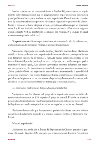 DIEZ / B2B                                                              Customer Experience




   Para los clientes con un resultado inferior a 7 (sobre 10), activaríamos un segui-
miento individualizado en el que les preguntaríamos el por qué de esa puntuación
y qué podíamos hacer para resolver su mala experiencia. Posteriormente trataría-
mos de transformarla en una positiva, y haríamos seguimiento proactivo del cliente.
Sobre el resto no se haría ninguna acción especial: entendíamos que un resultado
entre 7 y 10 nos indicaba un cliente con buena experiencia. (Era menos exigente
que el concepto NPS de aceptar sólo los clientes con resultado 9 y 10, pero en aquel
momento nos parecía suficiente.)

   Grupo de control: clientes que trataríamos de acuerdo al ciclo de vida normal,
que nos había dado excelentes resultados durante muchos años.

    Afrontamos el proyecto con mucha ilusión, y también muchas dudas Habíamos
sufrido el impacto de una mala experiencia de nuestros clientes, y comprendíamos
que debíamos mejorar (y lo hicimos). Pero, ¿la buena experiencia podría ser un
factor diferencial positivo, o simplemente era algo que necesitábamos para poder
mantener el status quo?, ¿Los clientes apreciarían nuestros esfuerzos por mejo-
rar su experiencia, y lo demostrarían a través de su mayor confianza en nosotros?,
¿Sería posible ofrecer una experiencia extraordinaria manteniendo la rentabilidad
de nuestra empresa?, ¿Era posible lograrlo de forma operativamente manejable, es-
pecialmente importante en un entorno en el que manejábamos un alto volumen de
clientes a los que deseábamos tratar de forma que se sintieran únicos?.

     Los resultados, cuatro meses después, fueron impactantes.

     Averiguamos que los clientes del grupo de la experiencia tenían un índice de
renovación de contratos un 11% superior al grupo de control. Es decir, un impacto
potencial en los resultados de nuestra empresa de unos diez millones de Euros anuales
(si lográbamos extender esta práctica a todos los negocios y a todos los clientes).

    Habíamos demostrado que la experiencia positiva de cliente tenía un retorno
económico directamente asociado a la misma, tangible, medible y fácilmente rea-
lizable.

     ¡Menuda experiencia!

   Unos meses más tarde, con el Índice de Experiencia de Clientes ganamos la pri-
mera edición del Premio CEX, otorgado por la Asociación de Centros Promotores

#CEMbook                                                                                      100
 