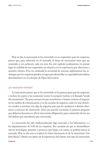 ONCE / INNOVACIÓN                                                       Customer Experience




    Hoy en día, la innovación se ha convertido en un imperativo para las empresas,
parece que, para sobrevivir en el mercado, el ritmo de innovación tiene que ser
sostenido, si no acelerarse cada vez más. En este capítulo analizaremos en primer
lugar la realidad de este imperativo, en relación con la experiencia que ofrecemos a
nuestros clientes. Una vez analizada la necesidad de innovar, exploraremos las es-
trategias que las empresas pueden escoger para desarrollar su capacidad innovadora,
deteniéndonos en el concepto de Open Innovation.


¿Es necesario innovar?
    La innovación parece que se ha convertido en la panacea para que las empresas,
e incluso los países y las economías (como la europea) vuelvan a la llamada “senda
del crecimiento”. No pasa semana sin que escuchemos o leamos noticias al respecto
en los medios de comunicación, y en las escuelas de negocios, cada vez más directi-
vos acuden a nosotros, con algo de angustia, para que les ayudemos a diseñar diná-
micas y procesos de innovación. Ante esta presión constante, la primera pregunta
que debemos hacernos es ¿Es la innovación obligatoria?, para contestarla tal vez sea
útil definir qué entendemos por innovación.

    La innovación ha sido tradicionalmente algo reservado a los laboratorios o a
los departamentos de I+D de las empresas. Era cuestión de que se desarrollasen
nuevas tecnologías, patentes o procesos, que luego, con suerte, se podrían lanzar al
mercado. Hoy en día esta es todavía la visión dominante, la de la innovación “con
bata blanca”. Desde una óptica de la experiencia del cliente, este tipo de innovación
#CEMbook                                                                                      104
 