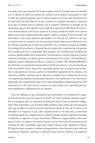 ONCE / INNOVACIÓN                                                       Customer Experience




no explica más que una parte de lo que supone innovar. Cuando vemos la relación
con el cliente en todos sus puntos de contacto con la empresa, pensando en todo
el valor que podemos generar para el mismo, aparece un nuevo tipo de innovación,
la innovación “sin bata blanca”, la que se genera en cualquier momento o situación
en la que el cliente está en contacto con la empresa. Poniendo el ejemplo de un
restaurante, que es muy oportuno para explicar la experiencia del cliente, la innova-
ción “de bata blanca” sería la que ocurre en la cocina, cuando los chefs crean nuevos
platos con nuevas combinaciones de sabores, colores o aromas. Y la innovación “sin
bata blanca” sería la que podemos desarrollar en el resto de los ámbitos en los que
un cliente entra en contacto con el restaurante: desde cómo nos comunicamos con
los clientes, pasando por el trato con el maître y los camareros, la toma de pedidos
y la entrega de los mismos, y llegando hasta el cobro de la consumición, y la gestión
de la satisfacción de los comensales. Este ejemplo sirve también para visualizar las
enormes oportunidades de la innovación “sin bata blanca”, mucho mayores, y menos
costosas, en tiempo y en dinero, que las innovaciones en la cocina o “de bata blanca”.
Algunos autores (últimamente Ryan y Lowry, en su libro “The Method Method”)
han llamado a la innovación de bata blanca “hard innovation” y a la sin bata blanca
“soft innovation”. Estos autores han apuntado además que la primera, más centra-
da en características técnicas, apelaría al hemisferio izquierdo de los clientes, a lo
racional y analítico, mientras que la segunda, centrada en las condiciones de acceso
a la experiencia, apelaría al hemisferio derecho, a las sensaciones y las emociones.
Siguiendo este razonamiento (que no ha sido comprobado empíricamente) la “soft
innovation” no sólo sería menos costosa, si no que tendría más capacidad para ge-
nerar preferencia y fidelización en los clientes.

    Una vez definido lo que entendemos por innovación en el ámbito de la expe-
riencia del cliente, que es la suma de la “hard” y la “soft”, podemos intentar respon-
der a la pregunta que nos hacíamos inicialmente sobre si ésta es realmente obliga-
toria. Para contestarla, y en el mejor estilo socrático, nada mejor que otra pregunta
¿Por qué escogen los clientes nuestra experiencia, frente al resto de la oferta en el
mercado? La respuesta es que, salvo imperfecciones en el mercado, y asumiendo
un mínimo grado de competencia, los clientes escogen nuestra experiencia porque
es diferente y superior a lo que encuentran. Diferencia, superioridad y relevancia
(para la vida o el negocio de nuestro cliente) son las claves para la construcción de
modelos de valor sostenibles, según dos autores clásicos como Anderson y Narus.
El siguiente paso socrático consiste en preguntarnos como hacemos para construir
experiencias distintas, superiores y relevantes para nuestros clientes, y la respuesta

#CEMbook                                                                                      105
 