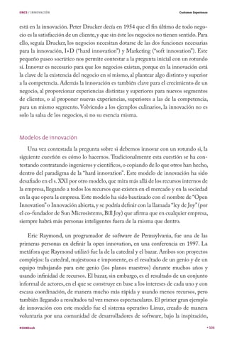 ONCE / INNOVACIÓN                                                          Customer Experience




está en la innovación. Peter Drucker decía en 1954 que el fin último de todo nego-
cio es la satisfacción de un cliente, y que sin éste los negocios no tienen sentido. Para
ello, seguía Drucker, los negocios necesitan dotarse de las dos funciones necesarias
para la innovación, I+D (“hard innovation”) y Marketing (“soft innovation”). Este
pequeño paseo socrático nos permite contestar a la pregunta inicial con un rotundo
sí. Innovar es necesario para que los negocios existan, porque en la innovación está
la clave de la existencia del negocio en sí mismo, al plantear algo distinto y superior
a la competencia. Además la innovación es también clave para el crecimiento de un
negocio, al proporcionar experiencias distintas y superiores para nuevos segmentos
de clientes, o al proponer nuevas experiencias, superiores a las de la competencia,
para un mismo segmento. Volviendo a los ejemplos culinarios, la innovación no es
solo la salsa de los negocios, si no su esencia misma.


Modelos de innovación
    Una vez contestada la pregunta sobre si debemos innovar con un rotundo si, la
siguiente cuestión es cómo lo hacemos. Tradicionalmente esta cuestión se ha con-
testando contratando ingenieros y científicos, o copiando de lo que otros han hecho,
dentro del paradigma de la “hard innovation”. Este modelo de innovación ha sido
desafiado en el s. XXI por otro modelo, que mira más allá de los recursos internos de
la empresa, llegando a todos los recursos que existen en el mercado y en la sociedad
en la que opera la empresa. Este modelo ha sido bautizado con el nombre de “Open
Innovation” o Innovación abierta, y se podría definir con la llamada “ley de Joy” (por
el co-fundador de Sun Microsistems, Bill Joy) que afirma que en cualquier empresa,
siempre habrá más personas inteligentes fuera de la misma que dentro.

    Eric Raymond, un programador de software de Pennsylvania, fue una de las
primeras personas en definir la open innovation, en una conferencia en 1997. La
metáfora que Raymond utilizó fue la de la catedral y el bazar. Ambos son proyectos
complejos: la catedral, majestuosa e imponente, es el resultado de un genio y de un
equipo trabajando para este genio (los planos maestros) durante muchos años y
usando infinidad de recursos. El bazar, sin embargo, es el resultado de un conjunto
informal de actores, en el que se construye en base a los intereses de cada uno y con
escasa coordinación, de manera mucho más rápida y usando menos recursos, pero
también llegando a resultados tal vez menos espectaculares. El primer gran ejemplo
de innovación con este modelo fue el sistema operativo Linux, creado de manera
voluntaria por una comunidad de desarrolladores de software, bajo la inspiración,
#CEMbook                                                                                         106
 