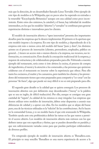 ONCE / INNOVACIÓN                                                         Customer Experience




más que la dirección, de un desarrollador llamado Linus Torvalds. Otro ejemplo de
este tipo de modelos es la Wikipedia, que en pocos años ha superado en entradas a
la venerable “Encyclopedia Britannica” aunque con una calidad como poco incon-
sistente. Entre estos dos extremos, la catedral y el bazar, hay infinidad de modelos
intermedios, en los que los modelos “abiertos” y “cerrados” se combinan para generar
experiencias distintas e innovadoras para los clientes.

    El modelo de innovación abierta u “open innovation” presenta dos importantes
desafíos para las empresas que lo deseen implementar. El primero es la apertura que
este modelo impone a la empresa. En este tipo de modelos, y dependiendo de si la
empresa está más o menos cerca del modelo del bazar “puro y duro”, los distintos
actores en el proceso de innovación (clientes, proveedores, empleados, público en
general…) tienen un acceso más o menos directo a la empresa, sus recursos, sus in-
formación, su comunicación. Esto desafía la concepción tradicional de la empresa, y
requiere de estructuras y de colaboradores preparados para ello. Volviendo a nuestro
ejemplo del restaurante, sería como si éste abriera la cocina, el proceso de compra
de ingredientes, el menú y la atención a los comensales, a las personas que quisieran
colaborar con el restaurante en innovar sobre la experiencia que ofrece. Para ello
tanto los cocineros, el maître y los camareros, pero también los clientes y los provee-
dores del restaurante tienen que estar preparados para compartir y “co-crear” con las
personas “de fuera”, algo que puede ser muy difícil si no se está preparado para ello.

    El segundo gran desafío es la calidad que se quiera conseguir. Los procesos de
innovación abiertos son por definición muy desordenados (“messy” es la palabra
que se usa en inglés, de difícil traducción). Por ello, aunque se consigue una gran
cantidad de “inputs”, la calidad de los mismos es muy irregular. Las empresas que
deseen utilizar estos modelos de innovación, deben estar dispuestas a asumir esas
diferencias de calidad y a operar con ellas. En los modelos que se alejan del bazar
puro, una de las técnicas utilizadas es la “edición” de las contribuciones. Así lo hacen
en la comunidad Linux, y es un modelo hacia el que está avanzando la Wikipedia.
También ayuda ante esta problemática definir las tareas en las que vamos a permi-
tir el acceso abierto. Los modelos de innovación abierta más exitosos son los que
definen tareas que son específicas y finitas, que se pueden desarrollar en paralelo, y
que son suficientemente variadas como para que puedan participar colaboradores
de diversos perfiles.

   Un estupendo ejemplo de modelo de innovación abierta es Threadless.com.
El principio es muy sencillo: Threadless es una nueva experiencia de acceso a la
#CEMbook                                                                                        107
 