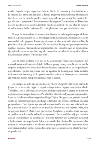 ONCE / INNOVACIÓN                                                        Customer Experience




moda… basada en que tú puedes enviar tu diseño de camiseta, y ellos lo fabrican y
lo venden. Las tareas son sencillas y finitas: enviar un diseño para un determinado
tipo de prenda de ropa. Se pueden hacer en paralelo, ya que los diseños pueden lle-
gar a la vez, si perturbar el funcionamiento del negocio. Y por último, en Threadless
no sólo puedes enviar diseños, también puedes contribuir con una idea de cambio
de color (una actividad más sencilla) o simplemente votar por un diseño u otro.

    El auge de los modelos de innovación abiertos ha sido impulsado por el desa-
rrollo y la popularización de las tecnologías de la información. El crecimiento de la
comunidad y del proyecto Linux, por ejemplo, ha ido en paralelo al desarrollo y la
popularización del acceso a internet. En los modelos de negocio que son puramente
digitales es donde más sencillo es implementar estos modelos. Aun así también hay
ejemplos de empresas que han logrado desarrollar modelos de innovación abierta
basados en los “átomos” y no en los “bits”.

    Uno de estos modelos es el que se ha denominado “mass customization”. Es
un modelo que está bastante alejado del bazar puro y duro, ya que la apertura de la
empresa a terceros está limitada al diseño de ciertas características de los productos
que fabrican. Ha sido un primer paso de apertura de las empresas hacia modelos
de innovación abiertos, y les ha permitido diferenciarse de la competencia creando
experiencias mucho más personalizadas para el cliente.

     Un ejemplo de este tipo de modelos es “Lego Design by Me” de la marca de
juegos de construcción Lego. La experiencia que ofrece Lego es muy similar a la de
Threadless, con la diferencia de que aquí el diseño que hace el cliente no tiene por
qué ser compartido por los demás. Para facilitar el diseño del juego de construcción,
Lego ha creado un software específico (Lego Digital Designer) que permite crear el
diseño ya parametrizado para que Lego lo fabrique y lo envíe al cliente, en una caja
personalizada. Este tipo de opciones de customización son cada vez más habitua-
les, y muchas marcas de productos de moda lo ofrecen ya a sus clientes (Nike, con
su proyecto NikeiD, Oakley con sus Custom Sunglasses y muchas otras más que
se pueden consultar en la web milkorsugar.com). Estos modelos, al jugar también
con las “comunidades de diseñadores” disponen también una dimensión adicional
a la de ofrecer una experiencia única y personal a los clientes. De esta manera las
marcas no solo permiten a los clientes enseñar y presumir de sus creaciones, si no
que pueden incluso incluir los modelos más exitosos dentro de su oferta “normal”
de productos.

#CEMbook                                                                                       108
 