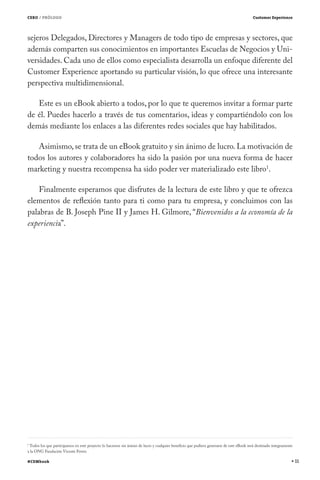 CERO / PRÓLOGO                                                                                                                          Customer Experience




sejeros Delegados, Directores y Managers de todo tipo de empresas y sectores, que
además comparten sus conocimientos en importantes Escuelas de Negocios y Uni-
versidades. Cada uno de ellos como especialista desarrolla un enfoque diferente del
Customer Experience aportando su particular visión, lo que ofrece una interesante
perspectiva multidimensional.

   Este es un eBook abierto a todos, por lo que te queremos invitar a formar parte
de él. Puedes hacerlo a través de tus comentarios, ideas y compartiéndolo con los
demás mediante los enlaces a las diferentes redes sociales que hay habilitados.

   Asimismo, se trata de un eBook gratuito y sin ánimo de lucro. La motivación de
todos los autores y colaboradores ha sido la pasión por una nueva forma de hacer
marketing y nuestra recompensa ha sido poder ver materializado este libro1.

    Finalmente esperamos que disfrutes de la lectura de este libro y que te ofrezca
elementos de reflexión tanto para ti como para tu empresa, y concluimos con las
palabras de B. Joseph Pine II y James H. Gilmore, “Bienvenidos a la economía de la
experiencia”.




1
 Todos los que participamos en este proyecto lo hacemos sin ánimo de lucro y cualquier beneficio que pudiera generarse de este eBook será destinado íntegramente
a la ONG Fundación Vicente Ferrer.

#CEMbook                                                                                                                                                           11
 