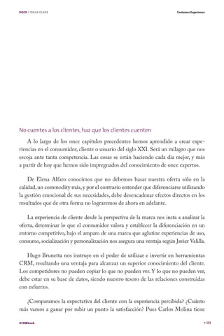 DOCE / IDEAS CLAVE                                                      Customer Experience




No cuentes a los clientes, haz que los clientes cuenten
    A lo largo de los once capítulos precedentes hemos aprendido a crear expe-
riencias en el consumidor, cliente o usuario del siglo XXI. Será un milagro que nos
escoja ante tanta competencia. Las cosas se están haciendo cada día mejor, y más
a partir de hoy que hemos sido impregnados del conocimiento de once expertos.

    De Elena Alfaro conocimos que no debemos basar nuestra oferta sólo en la
calidad, un commodity más, y por el contrario entender que diferenciarse utilizando
la gestión emocional de sus necesidades, debe desencadenar efectos directos en los
resultados que de otra forma no lograremos de ahora en adelante.

    La experiencia de cliente desde la perspectiva de la marca nos insta a analizar la
oferta, determinar lo que el consumidor valora y establecer la diferenciación en un
entorno competitivo, bajo el amparo de una marca que aglutine experiencias de uso,
consumo, socialización y personalización nos asegura una ventaja según Javier Velilla.

   Hugo Brunetta nos instruye en el poder de utilizar e invertir en herramientas
CRM, resultando una ventaja para alcanzar un superior conocimiento del cliente.
Los competidores no pueden copiar lo que no pueden ver. Y lo que no pueden ver,
debe estar en su base de datos, siendo nuestro tesoro de las relaciones construidas
con esfuerzo.

   ¿Comparamos la expectativa del cliente con la experiencia percibida? ¿Cuánto
más vamos a ganar por subir un punto la satisfacción? Pues Carlos Molina tiene

#CEMbook                                                                                      113
 