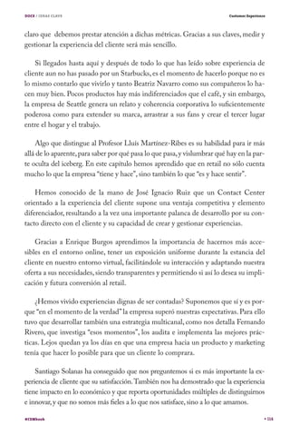 DOCE / IDEAS CLAVE                                                         Customer Experience




claro que debemos prestar atención a dichas métricas. Gracias a sus claves, medir y
gestionar la experiencia del cliente será más sencillo.

    Si llegados hasta aquí y después de todo lo que has leído sobre experiencia de
cliente aun no has pasado por un Starbucks, es el momento de hacerlo porque no es
lo mismo contarlo que vivirlo y tanto Beatriz Navarro como sus compañeros lo ha-
cen muy bien. Pocos productos hay más indiferenciados que el café, y sin embargo,
la empresa de Seattle genera un relato y coherencia corporativa lo suficientemente
poderosa como para extender su marca, arrastrar a sus fans y crear el tercer lugar
entre el hogar y el trabajo.

    Algo que distingue al Profesor Lluís Martínez-Ribes es su habilidad para ir más
allá de lo aparente, para saber por qué pasa lo que pasa, y vislumbrar qué hay en la par-
te oculta del iceberg. En este capítulo hemos aprendido que en retail no sólo cuenta
mucho lo que la empresa “tiene y hace”, sino también lo que “es y hace sentir”.

    Hemos conocido de la mano de José Ignacio Ruiz que un Contact Center
orientado a la experiencia del cliente supone una ventaja competitiva y elemento
diferenciador, resultando a la vez una importante palanca de desarrollo por su con-
tacto directo con el cliente y su capacidad de crear y gestionar experiencias.

    Gracias a Enrique Burgos aprendimos la importancia de hacernos más acce-
sibles en el entorno online, tener un exposición uniforme durante la estancia del
cliente en nuestro entorno virtual, facilitándole su interacción y adaptando nuestra
oferta a sus necesidades, siendo transparentes y permitiendo si así lo desea su impli-
cación y futura conversión al retail.

    ¿Hemos vivido experiencias dignas de ser contadas? Suponemos que sí y es por-
que “en el momento de la verdad” la empresa superó nuestras expectativas. Para ello
tuvo que desarrollar también una estrategia multicanal, como nos detalla Fernando
Rivero, que investiga “esos momentos”, los audita e implementa las mejores prác-
ticas. Lejos quedan ya los días en que una empresa hacia un producto y marketing
tenía que hacer lo posible para que un cliente lo comprara.

    Santiago Solanas ha conseguido que nos preguntemos si es más importante la ex-
periencia de cliente que su satisfacción. También nos ha demostrado que la experiencia
tiene impacto en lo económico y que reporta oportunidades múltiples de distinguirnos
e innovar, y que no somos más fieles a lo que nos satisface, sino a lo que amamos.

#CEMbook                                                                                         114
 