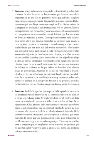 DOCE / IDEAS CLAVE                                                           Customer Experience




           Personas: como veíamos en su capítulo la formación, y sobre todo
           la forma de vivir la marca de las personas que forman parte de la
           organización es uno de los primeros pasos que debemos asegurar
           para entregar una experiencia diferencial a nuestros clientes. Debe-
           mos conseguir que las personas que respiran día a día los valores de
           la empresa los trasladen a sus interacciones con los clientes. Esto lo
           conseguiremos con formación y con incentivos. El reconocimiento
           y el empowerment serán mucho más definitivos que los incentivos
           en forma de variables y bonus. Conseguir que sientan cada interac-
           ción como clave, que tengan capacidad de decisión para ayudar a
           crear mejores experiencias y reconocer cuando consiguen hacerlo son
           posibilidades que van más allá del premio económico. Hay hoteles
           que conceden bolsas económicas a cada empleado para que ayuden
           a construir mejores experiencias para sus clientes y son ellos mismos
           los que deciden cuándo y cómo emplearlas, les dan el poder de elegir
           a ellos, de ser los verdaderos responsables de la experiencia que sus
           clientes viven. La creación de una marca interna, una que transmita
           los valores en la forma en la que deben ser llevados a los clientes
           ayuda en este sentido. Acciones en las que se “empodere” a los em-
           pleados, en las que se les haga partícipes de las decisiones y en el di-
           seño de la experiencia de sus clientes son muy necesarias, sobre todo
           cuando se incluye en el equipo de decisión a las personas que más
           contacto tienen con los clientes, ya que son los que mejor les conocen.


           Procesos: Redefinir aquellos pasos que se deben producir dentro de
           las empresas para el desarrollo de las interacciones con los clientes
           y cómo se producen éstas. Si el cliente debe ser el centro, se debe
           hacer un estudio de procesos similar al de cuellos de botella en
           operaciones. Cada proceso debe ser analizado, y en cada uno de sus
           pasos se debe identificar qué se aporta al cliente. Si alguno de ellos
           no suma en la experiencia, debe ser eliminado o minimizado. De lo
           contrario ocurren situaciones que desesperan al cliente, que crean
           marañas de pasos que una persona debe seguir para solucionar un
           problema cuyo origen no ha sido culpa suya. Tampoco es positivo
           para la empresa que los empleados estén inmersos en procesos que
           no aportan valor y que ven lejos al cliente, casi como una molestia
           más que como un activo.
#CEMbook                                                                                           116
 