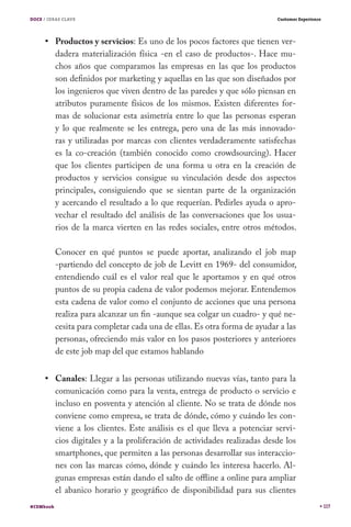 DOCE / IDEAS CLAVE                                                          Customer Experience




           Productos y servicios: Es uno de los pocos factores que tienen ver-
           dadera materialización física -en el caso de productos-. Hace mu-
           chos años que comparamos las empresas en las que los productos
           son definidos por marketing y aquellas en las que son diseñados por
           los ingenieros que viven dentro de las paredes y que sólo piensan en
           atributos puramente físicos de los mismos. Existen diferentes for-
           mas de solucionar esta asimetría entre lo que las personas esperan
           y lo que realmente se les entrega, pero una de las más innovado-
           ras y utilizadas por marcas con clientes verdaderamente satisfechas
           es la co-creación (también conocido como crowdsourcing). Hacer
           que los clientes participen de una forma u otra en la creación de
           productos y servicios consigue su vinculación desde dos aspectos
           principales, consiguiendo que se sientan parte de la organización
           y acercando el resultado a lo que requerían. Pedirles ayuda o apro-
           vechar el resultado del análisis de las conversaciones que los usua-
           rios de la marca vierten en las redes sociales, entre otros métodos.

           Conocer en qué puntos se puede aportar, analizando el job map
           -partiendo del concepto de job de Levitt en 1969- del consumidor,
           entendiendo cuál es el valor real que le aportamos y en qué otros
           puntos de su propia cadena de valor podemos mejorar. Entendemos
           esta cadena de valor como el conjunto de acciones que una persona
           realiza para alcanzar un fin -aunque sea colgar un cuadro- y qué ne-
           cesita para completar cada una de ellas. Es otra forma de ayudar a las
           personas, ofreciendo más valor en los pasos posteriores y anteriores
           de este job map del que estamos hablando


           Canales: Llegar a las personas utilizando nuevas vías, tanto para la
           comunicación como para la venta, entrega de producto o servicio e
           incluso en posventa y atención al cliente. No se trata de dónde nos
           conviene como empresa, se trata de dónde, cómo y cuándo les con-
           viene a los clientes. Este análisis es el que lleva a potenciar servi-
           cios digitales y a la proliferación de actividades realizadas desde los
           smartphones, que permiten a las personas desarrollar sus interaccio-
           nes con las marcas cómo, dónde y cuándo les interesa hacerlo. Al-
           gunas empresas están dando el salto de offline a online para ampliar
           el abanico horario y geográfico de disponibilidad para sus clientes
#CEMbook                                                                                          117
 
