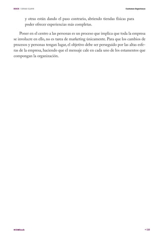 DOCE / IDEAS CLAVE                                                       Customer Experience




           y otras están dando el paso contrario, abriendo tiendas físicas para
           poder ofrecer experiencias más completas.

    Poner en el centro a las personas es un proceso que implica que toda la empresa
se involucre en ello, no es tarea de marketing únicamente. Para que los cambios de
procesos y personas tengan lugar, el objetivo debe ser perseguido por las altas esfe-
ras de la empresa, haciendo que el mensaje cale en cada uno de los estamentos que
compongan la organización.




#CEMbook                                                                                       118
 