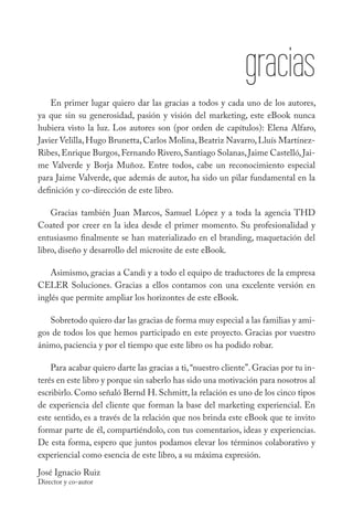 gracias
    En primer lugar quiero dar las gracias a todos y cada uno de los autores,
ya que sin su generosidad, pasión y visión del marketing, este eBook nunca
hubiera visto la luz. Los autores son (por orden de capítulos): Elena Alfaro,
Javier Velilla, Hugo Brunetta, Carlos Molina, Beatriz Navarro, Lluís Martínez-
Ribes, Enrique Burgos, Fernando Rivero, Santiago Solanas, Jaime Castelló, Jai-
me Valverde y Borja Muñoz. Entre todos, cabe un reconocimiento especial
para Jaime Valverde, que además de autor, ha sido un pilar fundamental en la
definición y co-dirección de este libro.

    Gracias también Juan Marcos, Samuel López y a toda la agencia THD
Coated por creer en la idea desde el primer momento. Su profesionalidad y
entusiasmo finalmente se han materializado en el branding, maquetación del
libro, diseño y desarrollo del microsite de este eBook.

    Asimismo, gracias a Candi y a todo el equipo de traductores de la empresa
CELER Soluciones. Gracias a ellos contamos con una excelente versión en
inglés que permite ampliar los horizontes de este eBook.

   Sobretodo quiero dar las gracias de forma muy especial a las familias y ami-
gos de todos los que hemos participado en este proyecto. Gracias por vuestro
ánimo, paciencia y por el tiempo que este libro os ha podido robar.

    Para acabar quiero darte las gracias a ti, “nuestro cliente”. Gracias por tu in-
terés en este libro y porque sin saberlo has sido una motivación para nosotros al
escribirlo. Como señaló Bernd H. Schmitt, la relación es uno de los cinco tipos
de experiencia del cliente que forman la base del marketing experiencial. En
este sentido, es a través de la relación que nos brinda este eBook que te invito
formar parte de él, compartiéndolo, con tus comentarios, ideas y experiencias.
De esta forma, espero que juntos podamos elevar los términos colaborativo y
experiencial como esencia de este libro, a su máxima expresión.
José Ignacio Ruiz
Director y co-autor
 