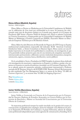 autores
Elena Alfaro (Madrid, España)
Partner - EMO Insights
    Elena Alfaro es Doctor en Marketing por la Universidad Complutense de Madrid,
con la calificación de Cum laude por unanimidad en la mesa. Su proyecto fue selec-
cionado entre más de doscientos trabajos en el mundo para exponer en el Campus de
Excelencia 2007 frente a Premios Nobel de distintas área. Elena es además Licenciada
en Ciencias Económicas y Empresariales por la Universidad Complutense de Madrid,
Máster en Marketing y Gestión Comercial por ESEM y Executive Máster en Direc-
ción de Empresas Turísticas por el IE Business School.

    Elena Alfaro ha sido Directora de Desarrollo de Negocio de CFI Group en España,
multinacional estadounidense responsable del indicador ACSI -American Customer
Satisfaction Index-, y Senior Consultant en Daemon Quest. Elena cuenta con una di-
latada trayectoria en el mundo de la publicidad, la consultoría y la investigación, lo que
le ha permitido realizar proyectos para más de una treintena de compañías nacionales e
internacionales pertenecientes a diferentes sectores (industrial, farmacéutico, transporte,
automoción, seguros, consumo, banca, distribución y sector público).

     En la actualidad es Socia y Fundadora de EMO Insights, la primera firma dedicada
a la investigación de emociones y experiencias en España, y se dedica a ayudar a las em-
presas en la puesta en marcha de prácticas vinculadas con el Customer Experience. Ele-
na es además autora de numerosos artículos, conferenciante internacional y Profesora
asociada del IE Business School y del ICEMD-ESIC Business School. Recientemente
ha sido nombrada Top Ten Management Spain y es autora de los libros: “El ABC del
Customer Experience”, y su reciente obra “El ABC del Shopping Experience”.
Blog: Elenaalfaro.com
Twitter: @elena_alfaro
Linkedin: Elena Alfaro




Javier Velilla (Barcelona, España)
Socio Director - COMUNIZA
    Javier Velilla es Licenciado en Ciencias de la Comunicación por la Universi-
dad de Navarra, Diploma de Estudios Avanzados en Ciencia Política por la Uni-
versitat de Barcelona y Máster en Sociedad del Conocimiento por la Universitat
Oberta de Catalunya.

    Su trayectoria profesional siempre ha estado vinculada con la gestión de la marca, la
comunicación y la planificación estratégica. Javier ha trabajado como Redactor de pren-
sa en Expansión, El Periódico de Catalunya y el grupo Infonomía, además de trabajar
como profesional independiente para varias agencias de comunicación y branding. En el
 
