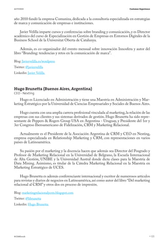 AUTORES                                                                        Customer Experience



año 2010 fundó la empresa Comuniza, dedicada a la consultoría especializada en estrategias
de marca y comunicación de empresas e instituciones.

    Javier Velilla imparte cursos y conferencias sobre branding y comunicación, y es Director
académico del curso de Especialización en Gestión de Empresas en Entornos Digitales de la
Business School de la Universitat Oberta de Catalunya.

    Además, es co-organizador del evento mensual sobre innovación Innosfera y autor del
libro “Branding: tendencias y retos en la comunicación de marca”.

Blog: Javiervelilla.es/wordpress
Twitter: @javiervelilla
Linkedin: Javier Velilla



Hugo Brunetta (Buenos Aires, Argentina)
CEO - Nexting
    Hugo es Licenciado en Administración y tiene una Maestría en Administración y Mar-
keting Estratégico por la Universidad de Ciencias Empresariales y Sociales de Buenos Aires.

    Hugo cuenta con una amplia carrera profesional vinculada al marketing, la relación de las
empresas con sus clientes y sus sistemas derivados de gestión. Hugo Brunetta ha sido repre-
sentante de Peppers & Rogers Group USA en Argentina - Uruguay, y Presidente del 1er y
3er Congreso Iberoamericano de Fidelización, CRM y Marketing Relacional.

    Actualmente es el Presidente de la Asociación Argentina de CRM y CEO en Nexting,
empresa especializada en Relationship Marketing y CRM, con representaciones en varios
países de Latinoamérica.

    Su pasión por el marketing y la docencia hacen que además sea Director del Posgrado y
Profesor de Marketing Relacional en la Universidad de Belgrano, la Escuela Internacional
de Alta Gestión, UNIBE y la Universidad Austral donde dicta clases para la Maestría de
Data Mining. Asimismo, es titular de la Cátedra Marketing Relacional en la Maestría en
Marketing Estratégico de UCES.

    Hugo Brunetta es además conferenciante internacional y escritor de numerosos artículos
para revistas y diarios de negocios en Latinoamérica, así como autor del libro “Del marketing
relacional al CRM” y otros dos en proceso de impresión.

Blog: marketingrelacionalycrm.blogspot.com
Twitter: @hbrunetta
Linkedin: Hugo Brunetta




#CEMbook                                                                                             121
 