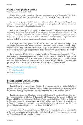 AUTORES                                                                         Customer Experience




Carlos Molina (Madrid, España)
Vice-Presidente Innovación - IZO
   Carlos Molina es Licenciado en Ciencias Ambientales por la Universidad de Alcalá.
Además, está certificado en Customer Experience por Strativity Group (NJ, 2008).

    Su trayectoria profesional lleva más de 10 años vinculada a las estrategias de gestión de
clientes, formando parte del equipo de IZO, consultora española líder en Experiencia de
Cliente con presencia en España y Latinoamérica.

    Desde 2001 forma parte del equipo de IZO, asumiendo progresivamente puestos de
mayor responsabilidad, primero como Ejecutivo y luego como Director de Cuentas. En 2002
asumió la Dirección de Servicios Profesionales, realizando los primeros proyectos de consul-
toría sobre Customer Experience en España y liderando posteriormente la expansión inter-
nacional de IZO a través de la apertura de la oficina comercial en México D.F.

     A lo largo de su carrera profesional, Carlos ha colaborado en la mejora de la experiencia
de grandes clientes de muy diversos sectores: American Express, Banorte, Movistar, Sage,
Seguros Bolívar, Sky, Vodafone o Wall-Mart, lo que le ha permitido adquirir una amplia
visión sobre la creación, gestión y medición de las interacciones y la experiencia del cliente.

    En la actualidad, Carlos Molina es Vice-Presidente Corporativo de Innovación y Prác-
ticas, siendo el máximo responsable de la definición de productos y diseño de proyectos, así
como certificación operativa de todos los equipos consultivos del Grupo IZO en los distintos
mercados donde desarrolla su actividad. Carlos es además blogger y Profesor Customer Ex-
perience, Contact Center y Social Media en ICEMD/ESIC Business School.

Blog: socialmediaexperience.wordpress.com
Twitter: @carlos_molina
Linkedin: Carlos Molina



Beatriz Navarro (Madrid, España)
Directora Marketing - Starbucks
    Beatriz Navarro es Licenciada en Ciencias de la Información por la Universidad Com-
plutense de Madrid. Además posee un Máster en Dirección Comercial y Marketing por el
IE Business School y Programa de Desarrollo Directivo por IESE Business School.  

    Beatriz cuenta con una dilatada trayectoria profesional en el ámbito del marketing, ven-
tas y comunicación. Ha sido Jefa de Patrocinio del Campeonato del Mundo de Rallies en
Repsol YPF, Directora de cuentas de la agencia de publicidad Bassat & Ogilvy donde ha
gestionando cuentas de clientes como IBM, Kodak o Telefónica. Responsable de Marketing
y Ventas del Grupo Auna, Directora Internacional de Marketing y Comunicación de Sprin-
gfield -Grupo Cortefiel- y Directora de Ventas de UNICEF.

    Actualmente es Directora de Marketing & Category en Starbucks Coffee para España
y Portugal, empresa de referencia mundial en Customer Experience y que cuenta ya con más
de 17.000 locales abiertos en todo el mundo.


#CEMbook                                                                                              122
 